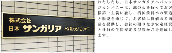 わたしたち、日本サンガリアベバレッジカンパニーは、誠の心を持ってお客様第一主義に徹し、清涼飲料水・酒類の製造と販売を通じて、お客様に価値ある商品を提供し、会社の限りなき安定経営と社員の生活安定及び豊かさを達成します。